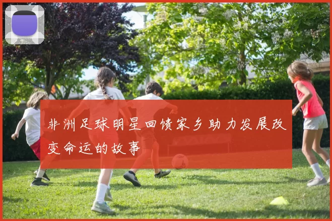 非洲足球明星回馈家乡助力发展改变命运的故事