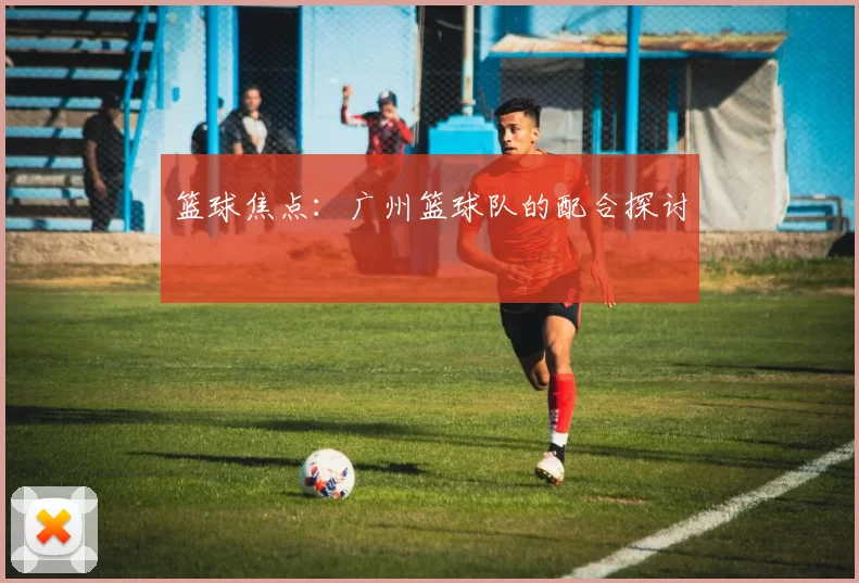 篮球焦点：广州篮球队的配合探讨