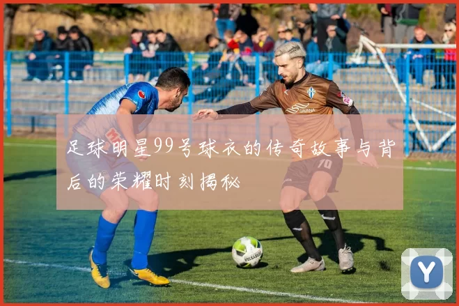 足球明星99号球衣的传奇故事与背后的荣耀时刻揭秘