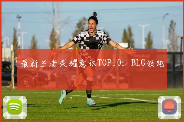 最新王者荣耀意识TOP10：BLG领跑