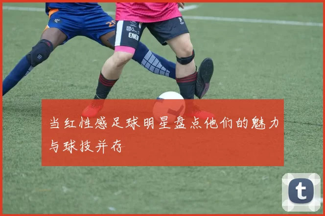 当红性感足球明星盘点他们的魅力与球技并存