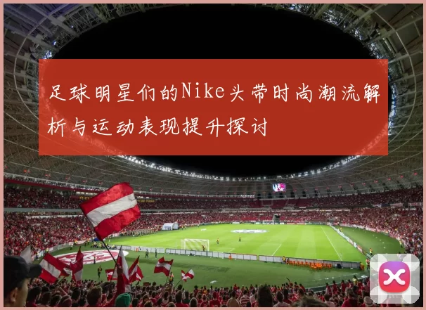 足球明星们的Nike头带时尚潮流解析与运动表现提升探讨