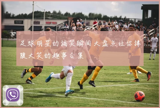 足球明星的搞笑瞬间大盘点让你捧腹大笑的趣事合集