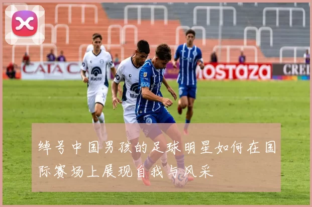 绰号中国男孩的足球明星如何在国际赛场上展现自我与风采