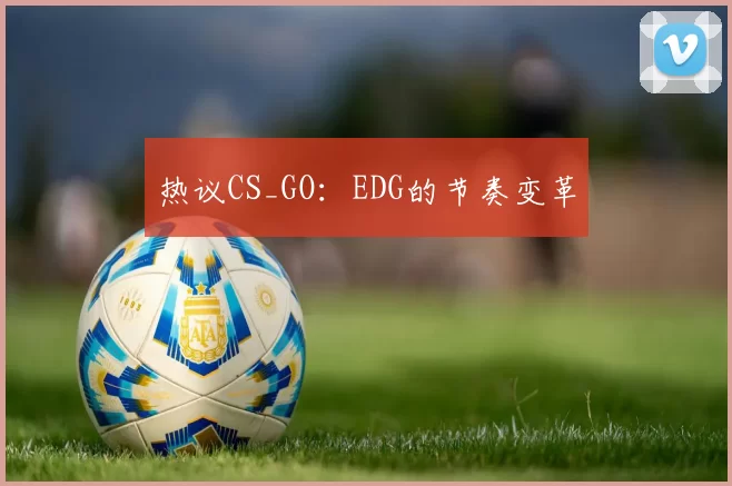 热议CS_GO：EDG的节奏变革