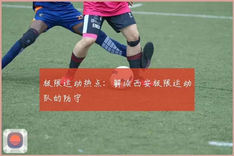 极限运动热点：解读西安极限运动队的防守