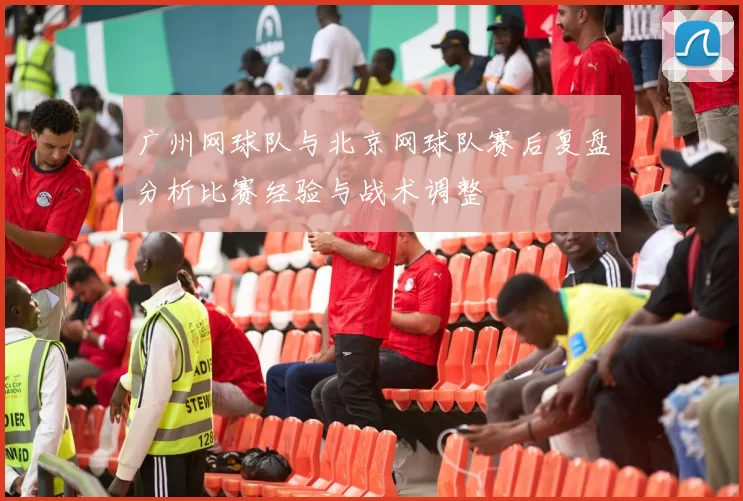 广州网球队与北京网球队赛后复盘分析比赛经验与战术调整