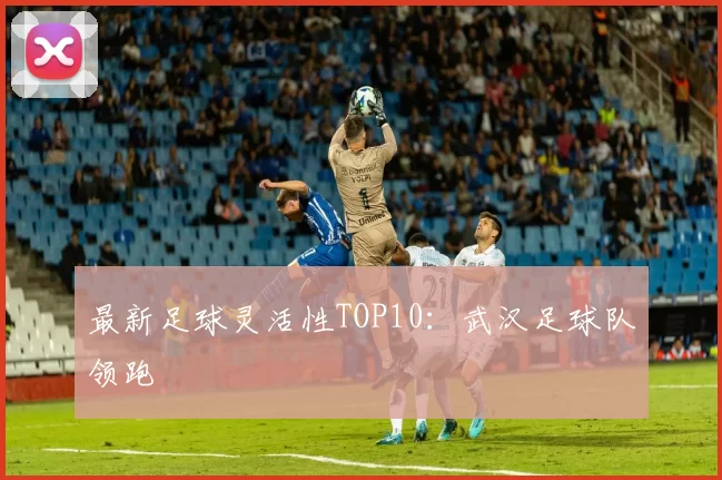 最新足球灵活性TOP10：武汉足球队领跑