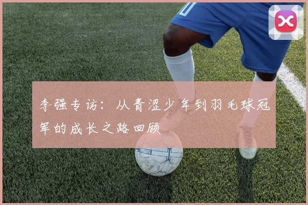 李强专访：从青涩少年到羽毛球冠军的成长之路回顾