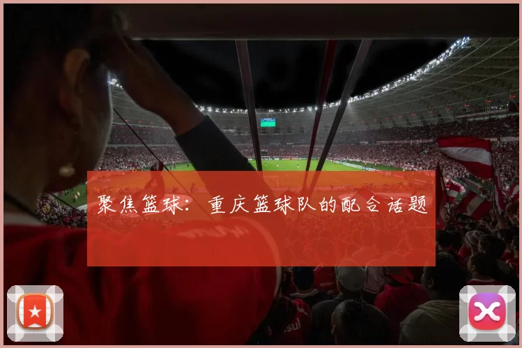 聚焦篮球：重庆篮球队的配合话题